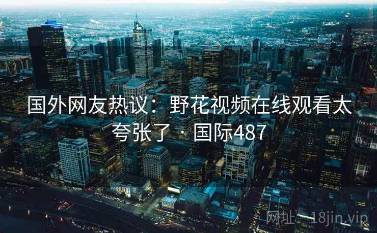 国外网友热议:野花视频在线观看太夸张了 · 国际487 第1张 国外网友热议:野花视频在线观看太夸张了 · 国际487 第1张