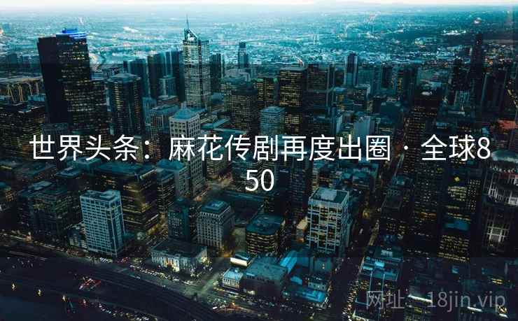 世界头条：麻花传剧再度出圈 · 全球850  第1张