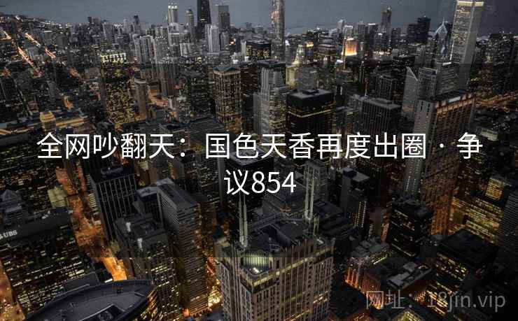 全网吵翻天：国色天香再度出圈 · 争议854  第2张