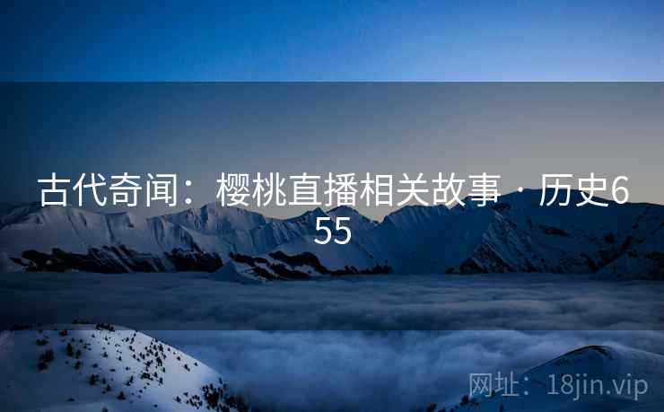 古代奇闻：樱桃直播相关故事 · 历史655